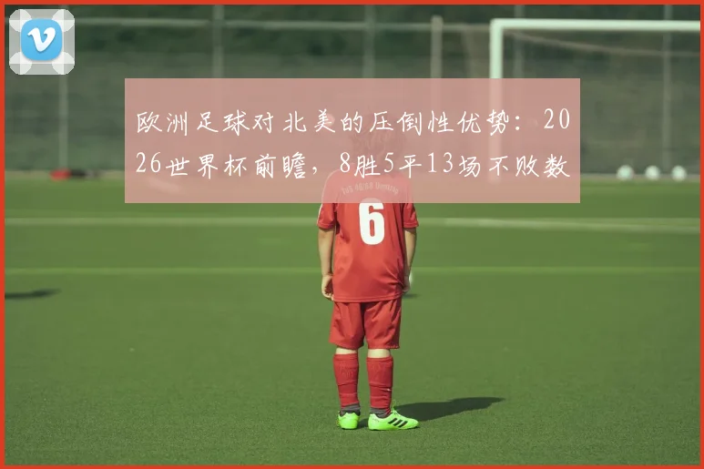 欧洲足球对北美的压倒性优势:2026世界杯前瞻,8胜5平13场不败数据全解析