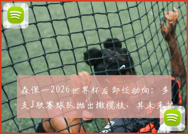 森保一2026世界杯后卸任动向：多支J联赛球队抛出橄榄枝，其未来执教前景深度分析