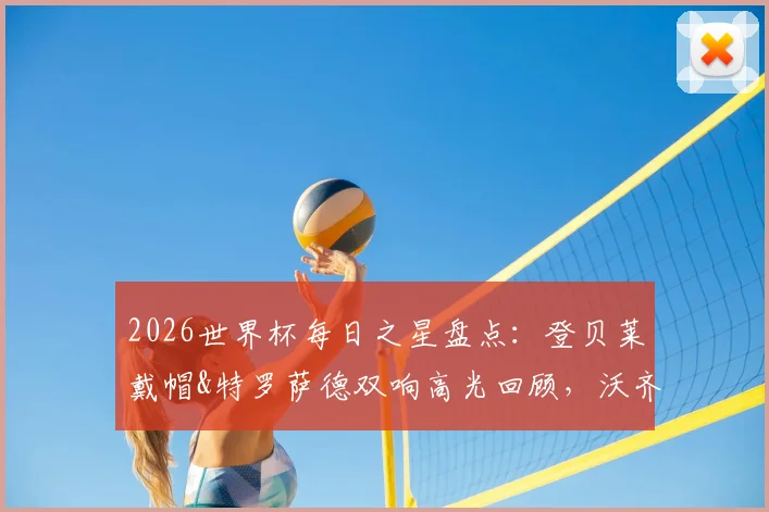 2026世界杯每日之星盘点：登贝莱戴帽&特罗萨德双响高光回顾，沃齐尼亚奇迹之战解析与最新评选动态