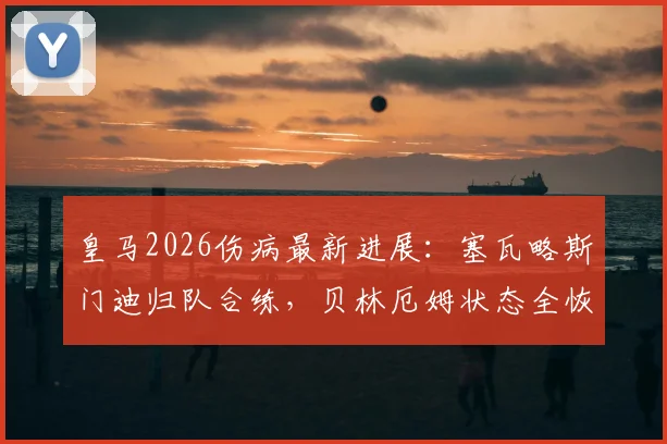 皇马2026伤病最新进展：塞瓦略斯门迪归队合练，贝林厄姆状态全恢复解析