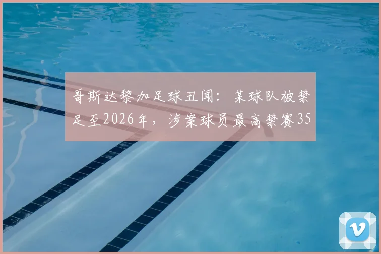哥斯达黎加足球丑闻：某球队被禁足至2026年，涉案球员最高禁赛35年，操纵比赛细节曝光