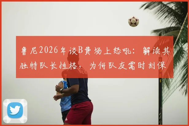 鲁尼2026年谈B费场上怒吼：解读其独特队长性格，为何队友需时刻保持警惕