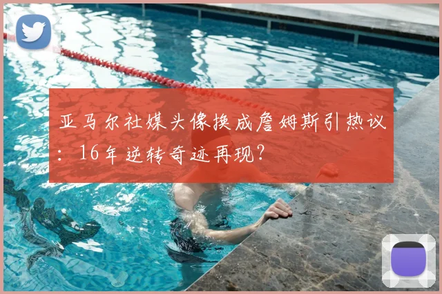 亚马尔社媒头像换成詹姆斯引热议:16年逆转奇迹再现?