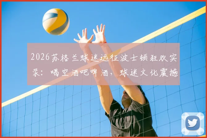 2026苏格兰球迷远征波士顿狂欢实录:喝空酒吧啤酒,球迷文化震撼美国