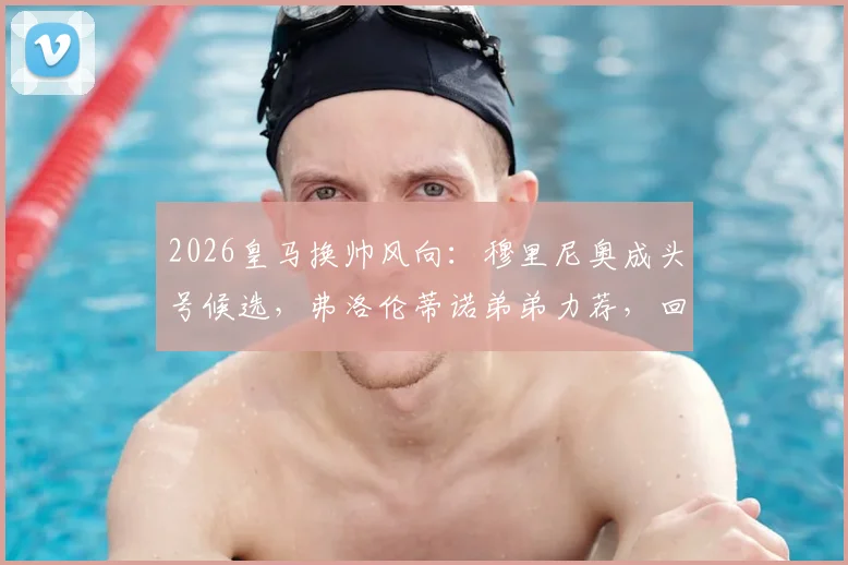 2026皇马换帅风向：穆里尼奥成头号候选，弗洛伦蒂诺弟弟力荐，回归可能性深度剖析