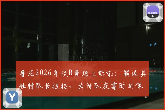 鲁尼2026年谈B费场上怒吼：解读其独特队长性格，为何队友需时刻保持警惕