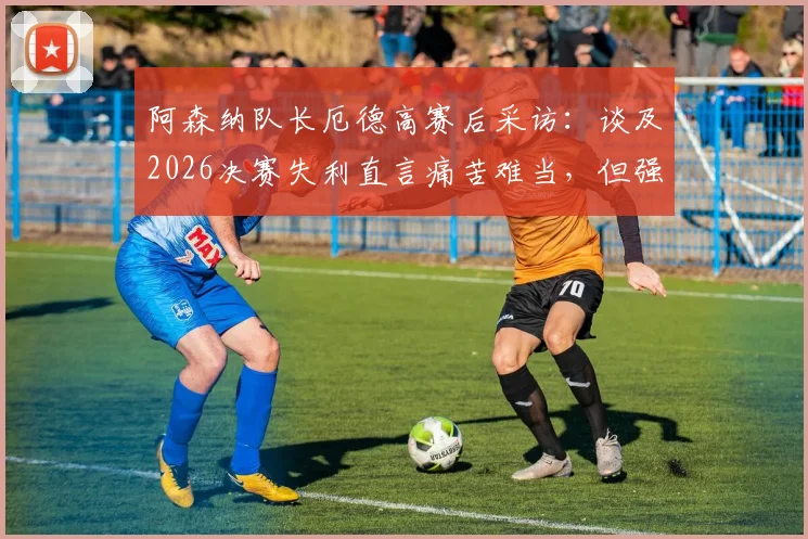 阿森纳队长厄德高赛后采访:谈及2026决赛失利直言痛苦难当,但强调球队已铸就伟大篇章