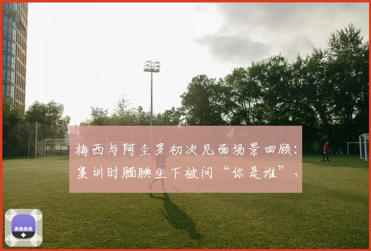 梅西与阿圭罗初次见面场景回顾:集训时腼腆坐下被问“你是谁”,揭秘巨星青涩过往