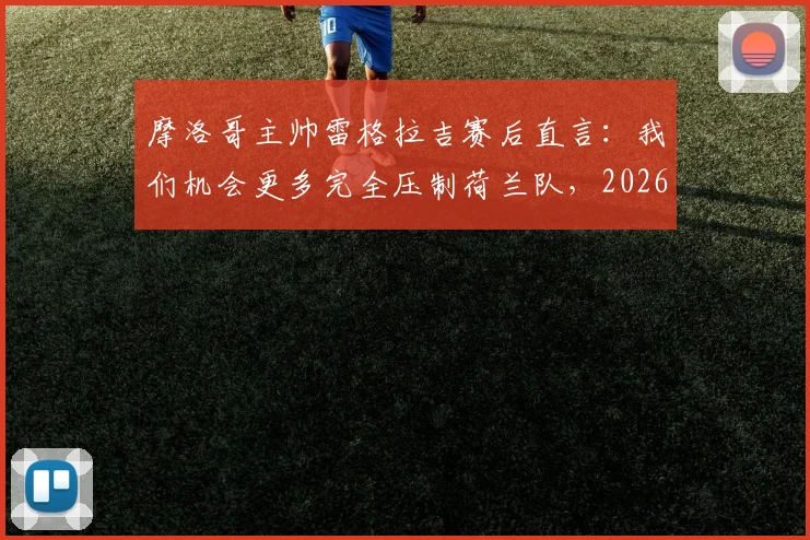 摩洛哥主帅雷格拉吉赛后直言:我们机会更多完全压制荷兰队,2026世界杯晋级实至名归