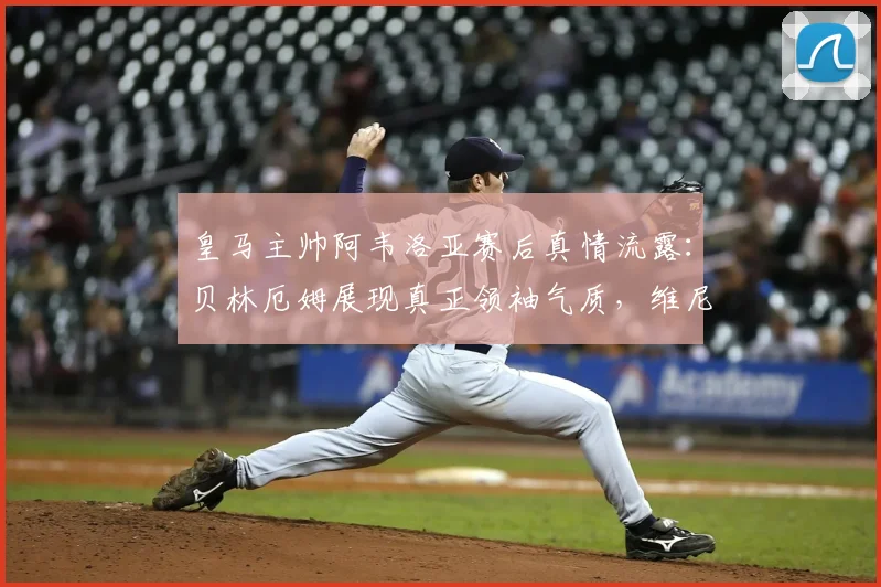 皇马主帅阿韦洛亚赛后真情流露：贝林厄姆展现真正领袖气质，维尼修斯坚持自我赢得赞誉
